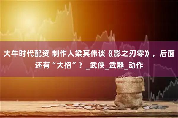 大牛时代配资 制作人梁其伟谈《影之刃零》，后面还有“大招”？_武侠_武器_动作