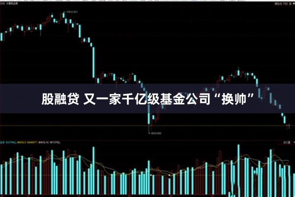 股融贷 又一家千亿级基金公司“换帅”
