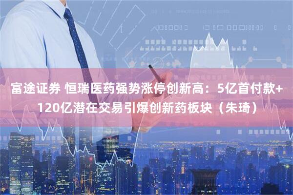 富途证券 恒瑞医药强势涨停创新高：5亿首付款+120亿潜在交易引爆创新药板块（朱琦）