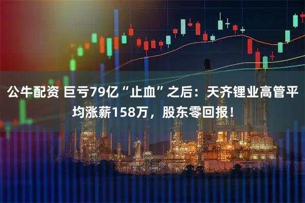 公牛配资 巨亏79亿“止血”之后：天齐锂业高管平均涨薪158万，股东零回报！