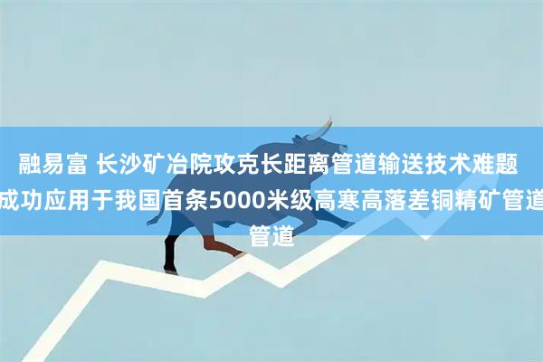 融易富 长沙矿冶院攻克长距离管道输送技术难题 成功应用于我国首条5000米级高寒高落差铜精矿管道