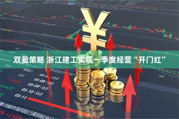 双盈策略 浙江建工实现一季度经营“开门红”